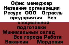 Офис-менеджер › Название организации ­ Ресурс, ООО › Отрасль предприятия ­ Без специальной подготовки › Минимальный оклад ­ 14 000 - Все города Работа » Вакансии   . Мордовия респ.